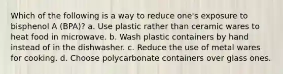 Which of the following is a way to reduce one's exposure to bisphenol A (BPA)? a. Use plastic rather than ceramic wares to heat food in microwave. b. Wash plastic containers by hand instead of in the dishwasher. c. Reduce the use of metal wares for cooking. d. Choose polycarbonate containers over glass ones.