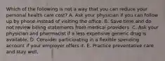 Which of the following is not a way that you can reduce your personal health care cost? A. Ask your physician if you can follow up by phone instead of visiting the office. B. Save time and do not review billing statements from medical providers. C. Ask your physician and pharmacist if a less expensive generic drug is available. D. Consider participating in a flexible spending account if your employer offers it. E. Practice preventative care and stay well.