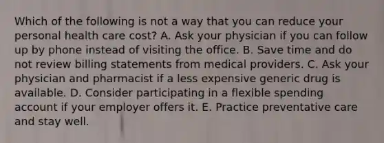 Which of the following is not a way that you can reduce your personal health care cost? A. Ask your physician if you can follow up by phone instead of visiting the office. B. Save time and do not review billing statements from medical providers. C. Ask your physician and pharmacist if a less expensive generic drug is available. D. Consider participating in a flexible spending account if your employer offers it. E. Practice preventative care and stay well.