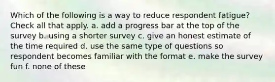 Which of the following is a way to reduce respondent fatigue? Check all that apply. a. add a progress bar at the top of the survey b. using a shorter survey c. give an honest estimate of the time required d. use the same type of questions so respondent becomes familiar with the format e. make the survey fun f. none of these