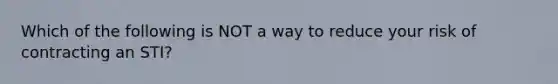 Which of the following is NOT a way to reduce your risk of contracting an STI?