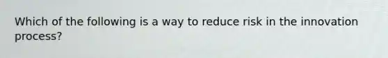 Which of the following is a way to reduce risk in the innovation process?