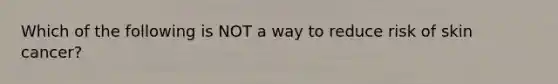 Which of the following is NOT a way to reduce risk of skin cancer?