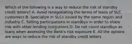 Which of the following is a way to reduce the risk of standby credit letters? A. Avoid renegotiating the terms of loans of SLC customers B. Specialize in SLCs issued by the same region and industry C. Selling participations in standbys in order to share risk with other lending institutions D. Do not count standbys as loans when assessing the bank's risk exposure E. All the options are ways to reduce the risk of standby credit letters