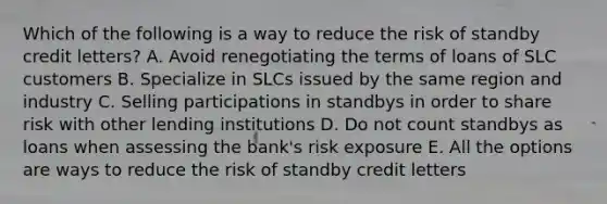 Which of the following is a way to reduce the risk of standby credit letters? A. Avoid renegotiating the terms of loans of SLC customers B. Specialize in SLCs issued by the same region and industry C. Selling participations in standbys in order to share risk with other lending institutions D. Do not count standbys as loans when assessing the bank's risk exposure E. All the options are ways to reduce the risk of standby credit letters