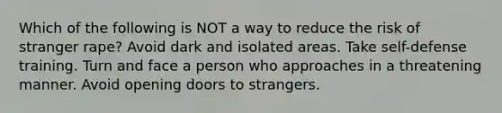 Which of the following is NOT a way to reduce the risk of stranger rape? Avoid dark and isolated areas. Take self-defense training. Turn and face a person who approaches in a threatening manner. Avoid opening doors to strangers.