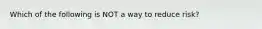 Which of the following is NOT a way to reduce risk?
