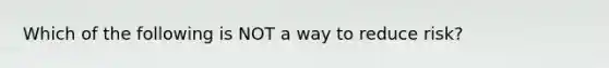 Which of the following is NOT a way to reduce risk?