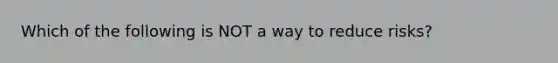 Which of the following is NOT a way to reduce risks?