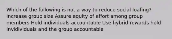 Which of the following is not a way to reduce social loafing? increase group size Assure equity of effort among group members Hold individuals accountable Use hybrid rewards hold invidividuals and the group accountable