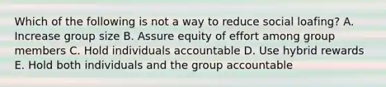 Which of the following is not a way to reduce social loafing? A. Increase group size B. Assure equity of effort among group members C. Hold individuals accountable D. Use hybrid rewards E. Hold both individuals and the group accountable