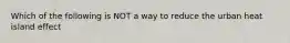 Which of the following is NOT a way to reduce the urban heat island effect