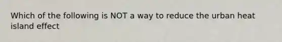 Which of the following is NOT a way to reduce the urban heat island effect