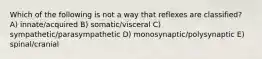 Which of the following is not a way that reflexes are classified? A) innate/acquired B) somatic/visceral C) sympathetic/parasympathetic D) monosynaptic/polysynaptic E) spinal/cranial