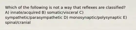 Which of the following is not a way that reflexes are classified? A) innate/acquired B) somatic/visceral C) sympathetic/parasympathetic D) monosynaptic/polysynaptic E) spinal/cranial