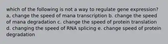 which of the following is not a way to regulate gene expression? a, change the speed of mana transcription b. change the speed of mana degradation c. change the speed of protein translation d. changing the speed of RNA splicing e. change speed of protein degradation