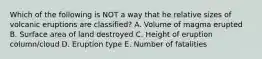 Which of the following is NOT a way that he relative sizes of volcanic eruptions are classified? A. Volume of magma erupted B. Surface area of land destroyed C. Height of eruption column/cloud D. Eruption type E. Number of fatalities