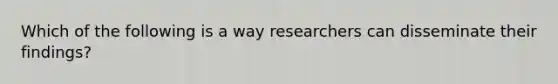 Which of the following is a way researchers can disseminate their findings?