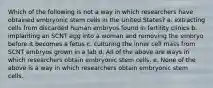 Which of the following is not a way in which researchers have obtained embryonic stem cells in the United States? a. extracting cells from discarded human embryos found in fertility clinics b. implanting an SCNT egg into a woman and removing the embryo before it becomes a fetus c. culturing the inner cell mass from SCNT embryos grown in a lab d. All of the above are ways in which researchers obtain embryonic stem cells. e. None of the above is a way in which researchers obtain embryonic stem cells.