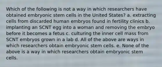 Which of the following is not a way in which researchers have obtained embryonic stem cells in the United States? a. extracting cells from discarded human embryos found in fertility clinics b. implanting an SCNT egg into a woman and removing the embryo before it becomes a fetus c. culturing the inner cell mass from SCNT embryos grown in a lab d. All of the above are ways in which researchers obtain embryonic stem cells. e. None of the above is a way in which researchers obtain embryonic stem cells.