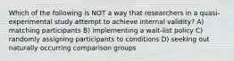 Which of the following is NOT a way that researchers in a quasi-experimental study attempt to achieve internal validity? A) matching participants B) implementing a wait-list policy C) randomly assigning participants to conditions D) seeking out naturally occurring comparison groups