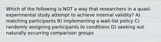 Which of the following is NOT a way that researchers in a quasi-experimental study attempt to achieve internal validity? A) matching participants B) implementing a wait-list policy C) randomly assigning participants to conditions D) seeking out naturally occurring comparison groups