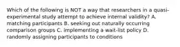 Which of the following is NOT a way that researchers in a quasi-experimental study attempt to achieve internal validity? A. matching participants B. seeking out naturally occurring comparison groups C. implementing a wait-list policy D. randomly assigning participants to conditions