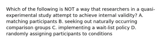 Which of the following is NOT a way that researchers in a quasi-experimental study attempt to achieve internal validity? A. matching participants B. seeking out naturally occurring comparison groups C. implementing a wait-list policy D. randomly assigning participants to conditions