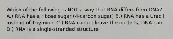 Which of the following is NOT a way that RNA differs from DNA? A.) RNA has a ribose sugar (4-carbon sugar) B.) RNA has a Uracil instead of Thymine. C.) RNA cannot leave the nucleus; DNA can. D.) RNA is a single-stranded structure