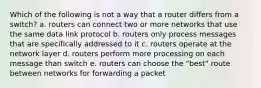 Which of the following is not a way that a router differs from a switch? a. routers can connect two or more networks that use the same data link protocol b. routers only process messages that are specifically addressed to it c. routers operate at the network layer d. routers perform more processing on each message than switch e. routers can choose the "best" route between networks for forwarding a packet