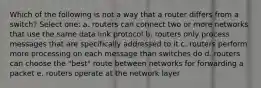 Which of the following is not a way that a router differs from a switch? Select one: a. routers can connect two or more networks that use the same data link protocol b. routers only process messages that are specifically addressed to it c. routers perform more processing on each message than switches do d. routers can choose the "best" route between networks for forwarding a packet e. routers operate at the network layer