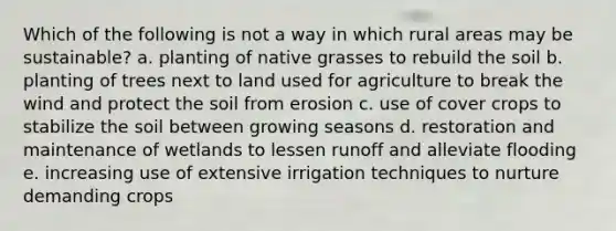 Which of the following is not a way in which rural areas may be sustainable? a. planting of native grasses to rebuild the soil b. planting of trees next to land used for agriculture to break the wind and protect the soil from erosion c. use of cover crops to stabilize the soil between growing seasons d. restoration and maintenance of wetlands to lessen runoff and alleviate flooding e. increasing use of extensive irrigation techniques to nurture demanding crops