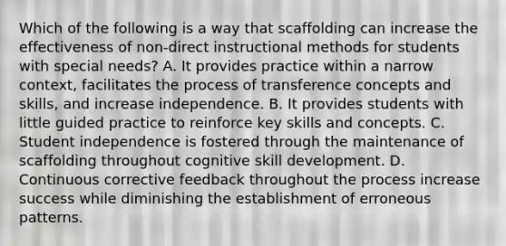 Which of the following is a way that scaffolding can increase the effectiveness of non-direct instructional methods for students with special needs? A. It provides practice within a narrow context, facilitates the process of transference concepts and skills, and increase independence. B. It provides students with little guided practice to reinforce key skills and concepts. C. Student independence is fostered through the maintenance of scaffolding throughout cognitive skill development. D. Continuous corrective feedback throughout the process increase success while diminishing the establishment of erroneous patterns.