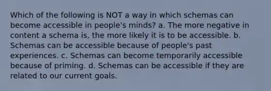 Which of the following is NOT a way in which schemas can become accessible in people's minds? a. The more negative in content a schema is, the more likely it is to be accessible. b. Schemas can be accessible because of people's past experiences. c. Schemas can become temporarily accessible because of priming. d. Schemas can be accessible if they are related to our current goals.