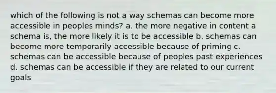 which of the following is not a way schemas can become more accessible in peoples minds? a. the more negative in content a schema is, the more likely it is to be accessible b. schemas can become more temporarily accessible because of priming c. schemas can be accessible because of peoples past experiences d. schemas can be accessible if they are related to our current goals