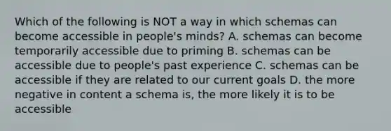 Which of the following is NOT a way in which schemas can become accessible in people's minds? A. schemas can become temporarily accessible due to priming B. schemas can be accessible due to people's past experience C. schemas can be accessible if they are related to our current goals D. the more negative in content a schema is, the more likely it is to be accessible