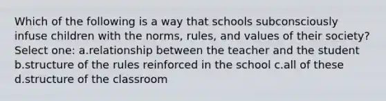 Which of the following is a way that schools subconsciously infuse children with the norms, rules, and values of their society? Select one: a.relationship between the teacher and the student b.structure of the rules reinforced in the school c.all of these d.structure of the classroom