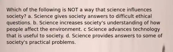 Which of the following is NOT a way that science influences society? a. Science gives society answers to difficult ethical questions. b. Science increases society's understanding of how people affect the environment. c Science advances technology that is useful to society. d. Science provides answers to some of society's practical problems.