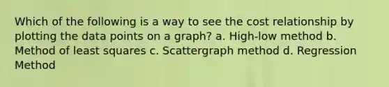 Which of the following is a way to see the cost relationship by plotting the data points on a graph? a. High-low method b. Method of least squares c. Scattergraph method d. Regression Method