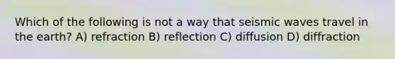 Which of the following is not a way that seismic waves travel in the earth? A) refraction B) reflection C) diffusion D) diffraction