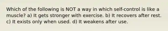 Which of the following is NOT a way in which self-control is like a muscle? a) It gets stronger with exercise. b) It recovers after rest. c) It exists only when used. d) It weakens after use.