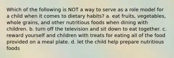 Which of the following is NOT a way to serve as a role model for a child when it comes to dietary habits? a. eat fruits, vegetables, whole grains, and other nutritious foods when dining with children. b. turn off the television and sit down to eat together. c. reward yourself and children with treats for eating all of the food provided on a meal plate. d. let the child help prepare nutritious foods