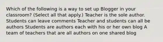 Which of the following is a way to set up Blogger in your classroom? (Select all that apply.) Teacher is the sole author. Students can leave comments Teacher and students can all be authors Students are authors each with his or her own blog A team of teachers that are all authors on one shared blog