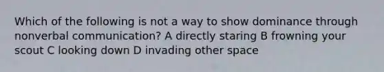 Which of the following is not a way to show dominance through nonverbal communication? A directly staring B frowning your scout C looking down D invading other space