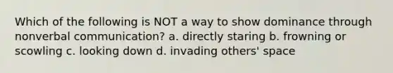 Which of the following is NOT a way to show dominance through non<a href='https://www.questionai.com/knowledge/kVnsR3DzuD-verbal-communication' class='anchor-knowledge'>verbal communication</a>? a. directly staring b. frowning or scowling c. looking down d. invading others' space