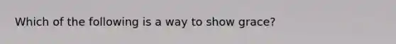 Which of the following is a way to show grace?