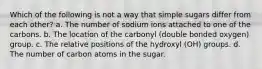 Which of the following is not a way that simple sugars differ from each other? a. The number of sodium ions attached to one of the carbons. b. The location of the carbonyl (double bonded oxygen) group. c. The relative positions of the hydroxyl (OH) groups. d. The number of carbon atoms in the sugar.