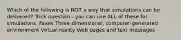 Which of the following is NOT a way that simulations can be delivered? Trick question - you can use ALL of these for simulations. Faxes Three-dimensional, computer-generated environment Virtual reality Web pages and text messages