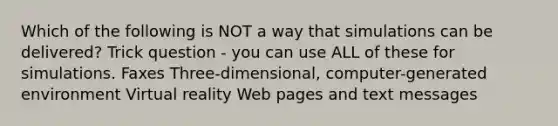 Which of the following is NOT a way that simulations can be delivered? Trick question - you can use ALL of these for simulations. Faxes Three-dimensional, computer-generated environment Virtual reality Web pages and text messages