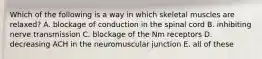 Which of the following is a way in which skeletal muscles are relaxed? A. blockage of conduction in the spinal cord B. inhibiting nerve transmission C. blockage of the Nm receptors D. decreasing ACH in the neuromuscular junction E. all of these